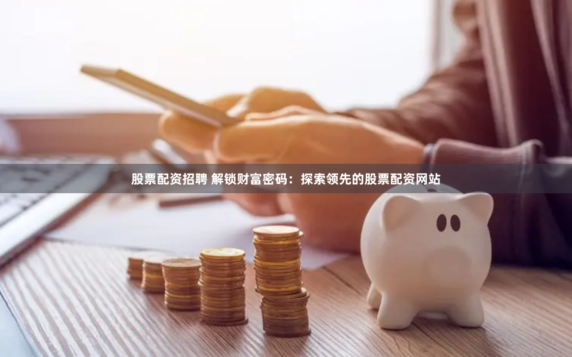 股票配资招聘 解锁财富密码：探索领先的股票配资网站