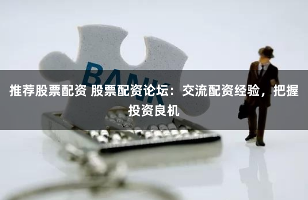 推荐股票配资 股票配资论坛：交流配资经验，把握投资良机