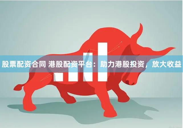 股票配资合同 港股配资平台：助力港股投资，放大收益