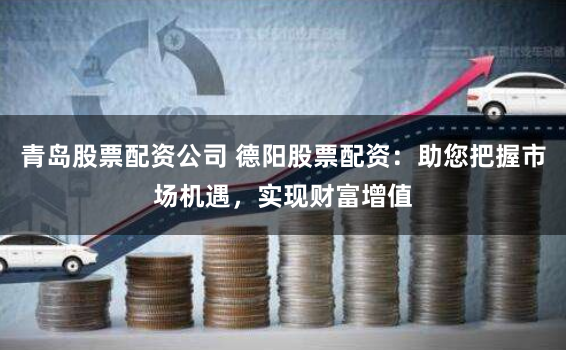 青岛股票配资公司 德阳股票配资：助您把握市场机遇，实现财富增值