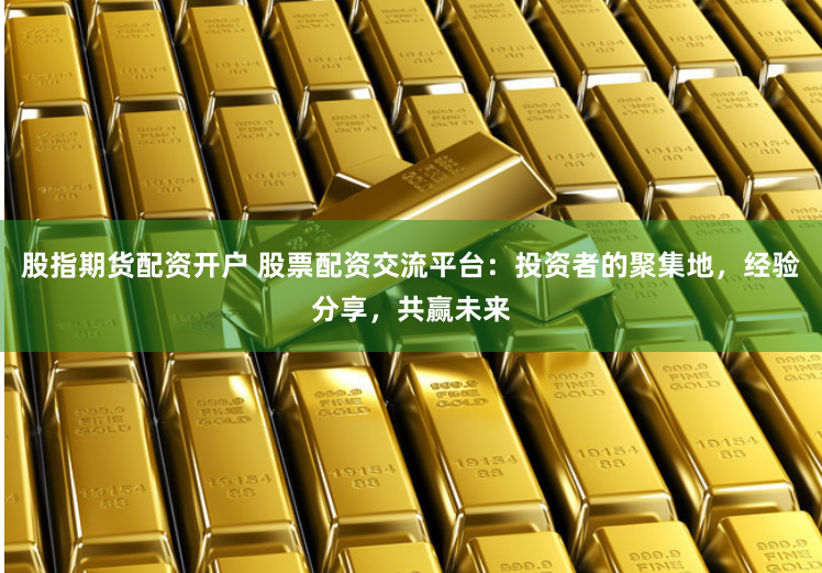 股指期货配资开户 股票配资交流平台：投资者的聚集地，经验分享，共赢未来