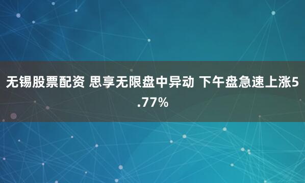 无锡股票配资 思享无限盘中异动 下午盘急速上涨5.77%