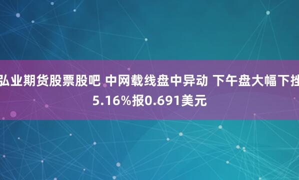 弘业期货股票股吧 中网载线盘中异动 下午盘大幅下挫5.16%报0.691美元