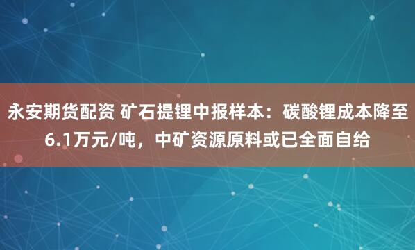永安期货配资 矿石提锂中报样本：碳酸锂成本降至6.1万元/吨，中矿资源原料或已全面自给