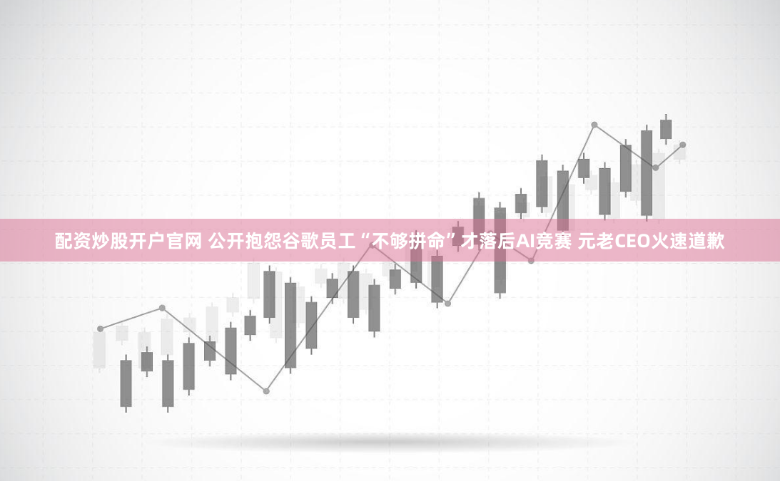 配资炒股开户官网 公开抱怨谷歌员工“不够拼命”才落后AI竞赛 元老CEO火速道歉