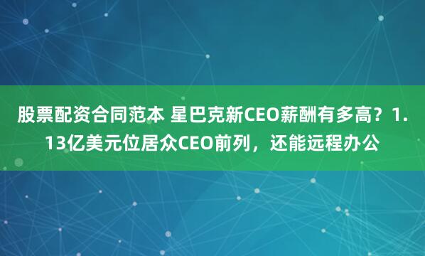 股票配资合同范本 星巴克新CEO薪酬有多高？1.13亿美元位居众CEO前列，还能远程办公