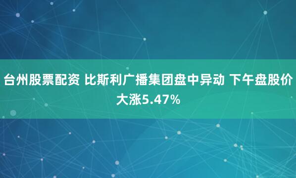 台州股票配资 比斯利广播集团盘中异动 下午盘股价大涨5.47%
