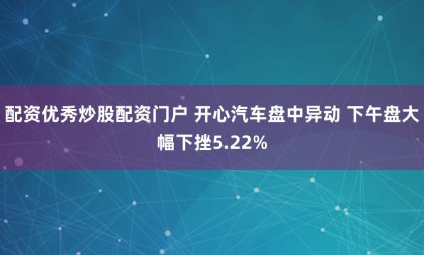 配资优秀炒股配资门户 开心汽车盘中异动 下午盘大幅下挫5.22%