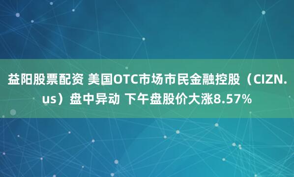 益阳股票配资 美国OTC市场市民金融控股（CIZN.us）盘中异动 下午盘股价大涨8.57%