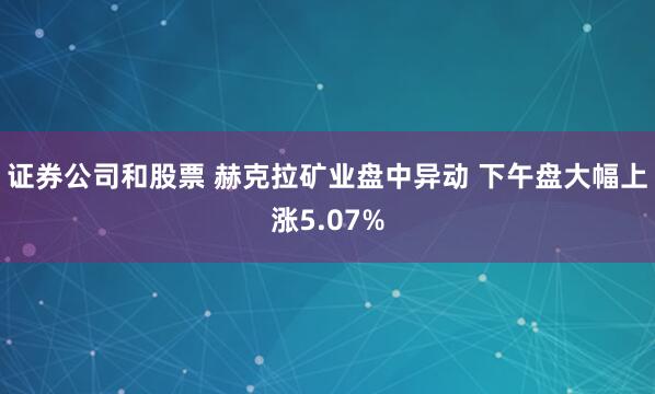 证券公司和股票 赫克拉矿业盘中异动 下午盘大幅上涨5.07%
