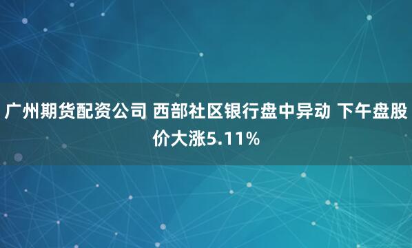 广州期货配资公司 西部社区银行盘中异动 下午盘股价大涨5.11%