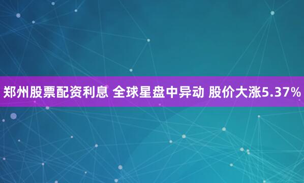 郑州股票配资利息 全球星盘中异动 股价大涨5.37%
