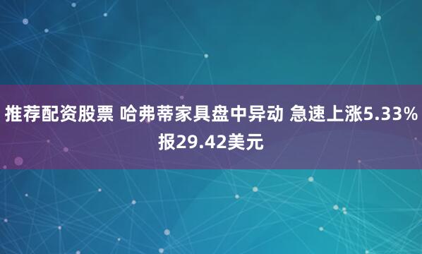 推荐配资股票 哈弗蒂家具盘中异动 急速上涨5.33%报29.42美元
