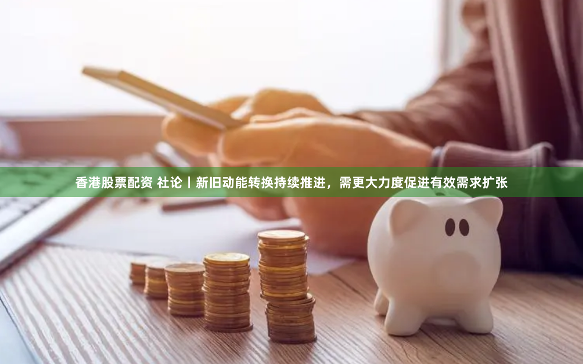 香港股票配资 社论丨新旧动能转换持续推进，需更大力度促进有效需求扩张