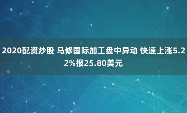 2020配资炒股 马修国际加工盘中异动 快速上涨5.22%报25.80美元