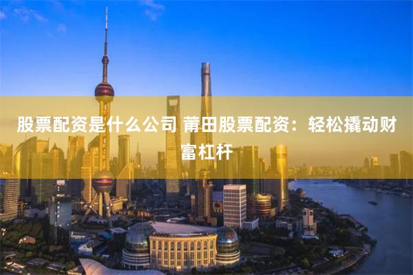 股票配资是什么公司 莆田股票配资：轻松撬动财富杠杆