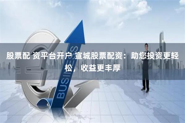 股票配 资平台开户 宣城股票配资：助您投资更轻松，收益更丰厚