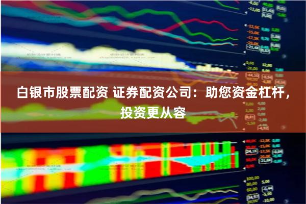 白银市股票配资 证券配资公司：助您资金杠杆，投资更从容