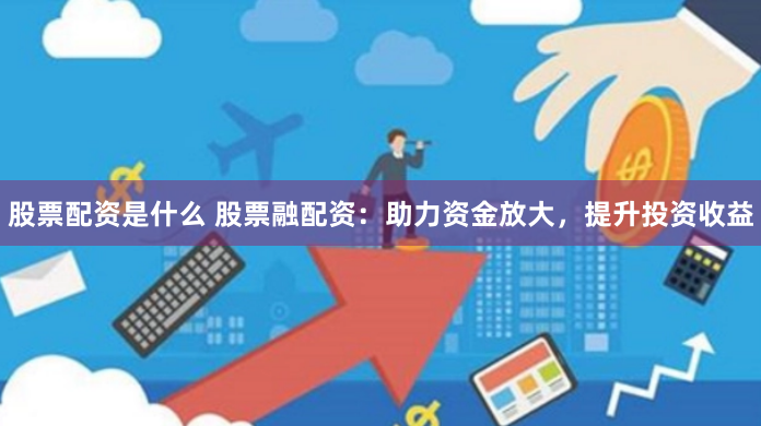 股票配资是什么 股票融配资：助力资金放大，提升投资收益