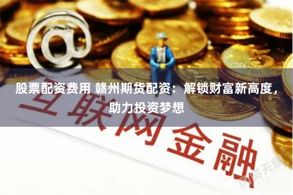 股票配资费用 赣州期货配资：解锁财富新高度，助力投资梦想
