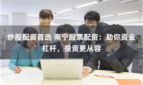 炒股配资首选 南宁股票配资：助你资金杠杆，投资更从容