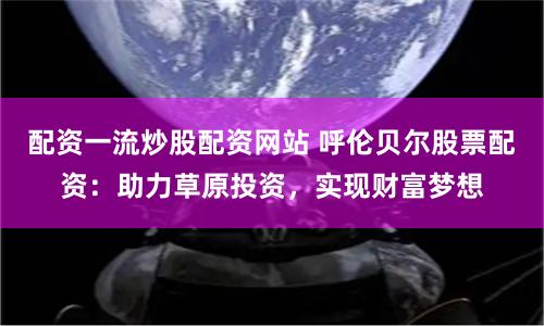 配资一流炒股配资网站 呼伦贝尔股票配资:助力草原投资,实现财富梦想