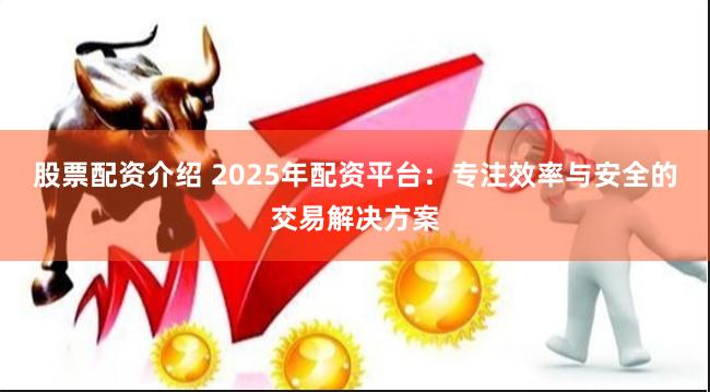 股票配资介绍 2025年配资平台：专注效率与安全的交易解决方案