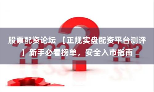 股票配资论坛 【正规实盘配资平台测评】新手必看榜单，安全入市指南