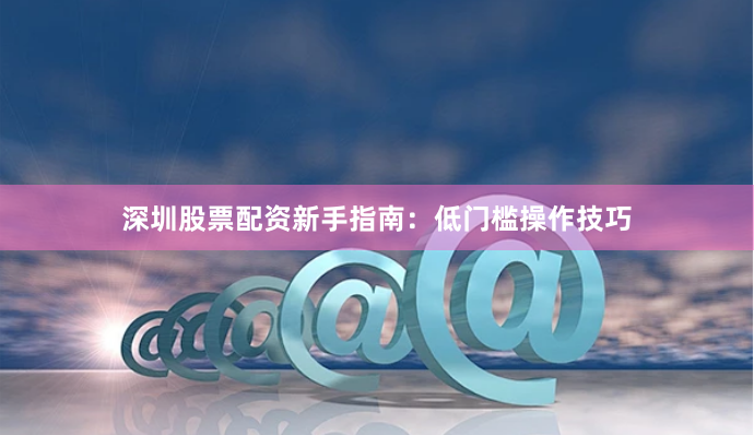 深圳股票配资新手指南：低门槛操作技巧